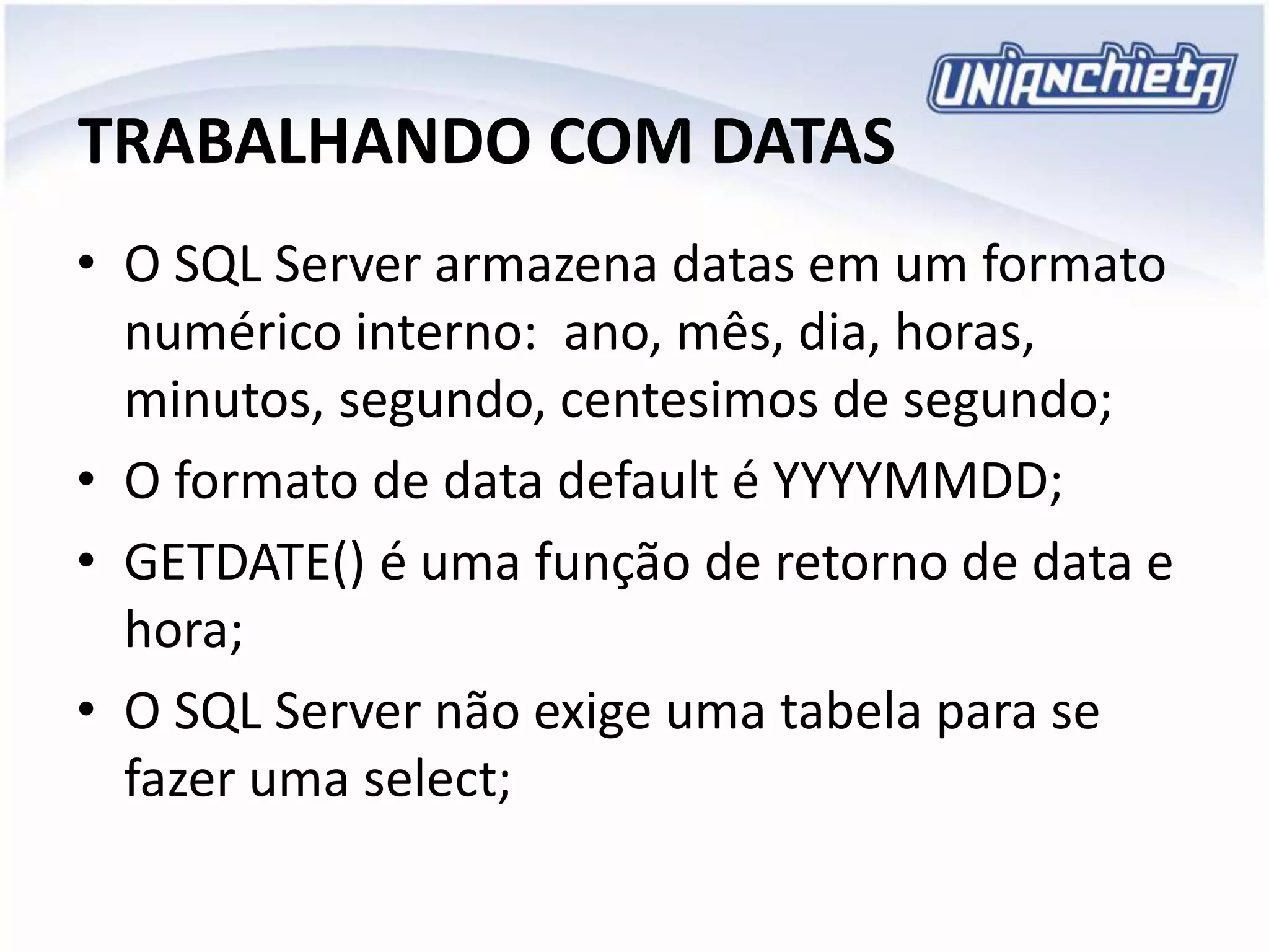 TRABALHANDO COM DATAS
• O SQL Server armazena datas em um formato
numérico interno: ano, mês, dia, horas,
minutos, segundo, centesimos de segundo;
• O formato de data default é YYYYMMDD;
• GETDATE() é uma função de retorno de data e
hora;
• O SQL Server não exige uma tabela para se
fazer uma select;
 