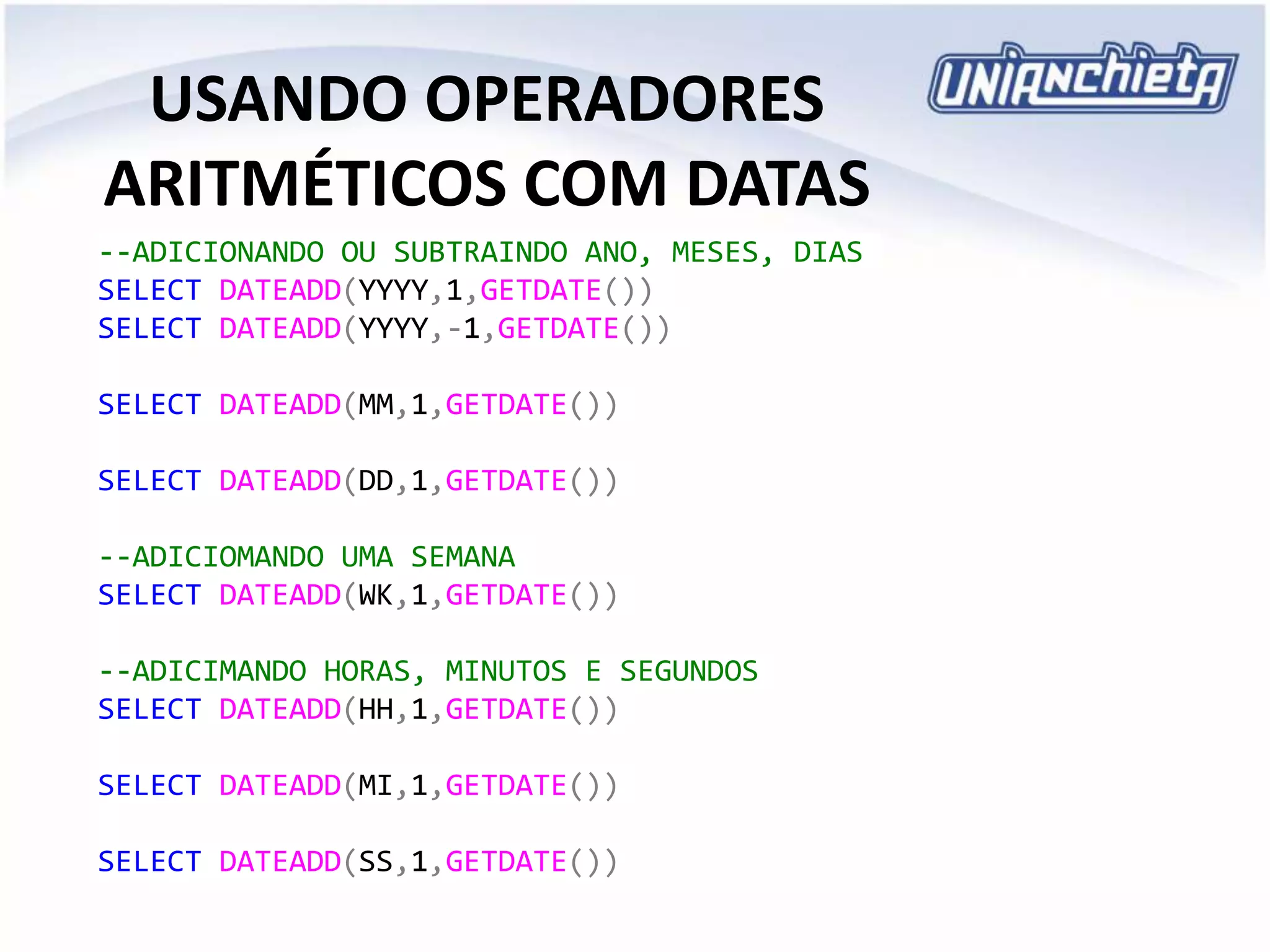 USANDO OPERADORES
ARITMÉTICOS COM DATAS
--ADICIONANDO OU SUBTRAINDO ANO, MESES, DIAS
SELECT DATEADD(YYYY,1,GETDATE())
SELECT DATEADD(YYYY,-1,GETDATE())
SELECT DATEADD(MM,1,GETDATE())
SELECT DATEADD(DD,1,GETDATE())
--ADICIOMANDO UMA SEMANA
SELECT DATEADD(WK,1,GETDATE())
--ADICIMANDO HORAS, MINUTOS E SEGUNDOS
SELECT DATEADD(HH,1,GETDATE())
SELECT DATEADD(MI,1,GETDATE())
SELECT DATEADD(SS,1,GETDATE())
 