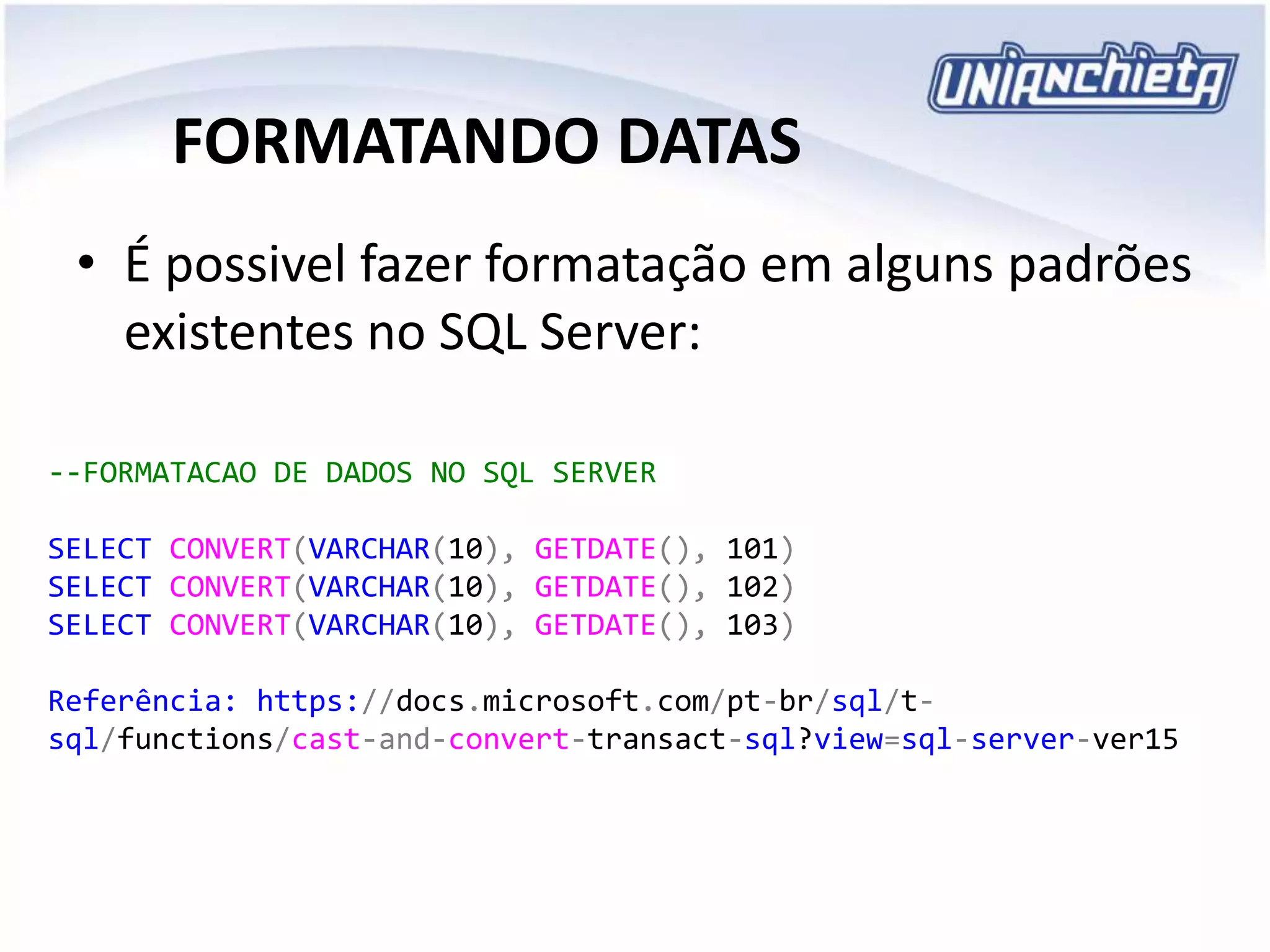 FORMATANDO DATAS
• É possivel fazer formatação em alguns padrões
existentes no SQL Server:
--FORMATACAO DE DADOS NO SQL SERVER
SELECT CONVERT(VARCHAR(10), GETDATE(), 101)
SELECT CONVERT(VARCHAR(10), GETDATE(), 102)
SELECT CONVERT(VARCHAR(10), GETDATE(), 103)
Referência: https://docs.microsoft.com/pt-br/sql/t-
sql/functions/cast-and-convert-transact-sql?view=sql-server-ver15
 