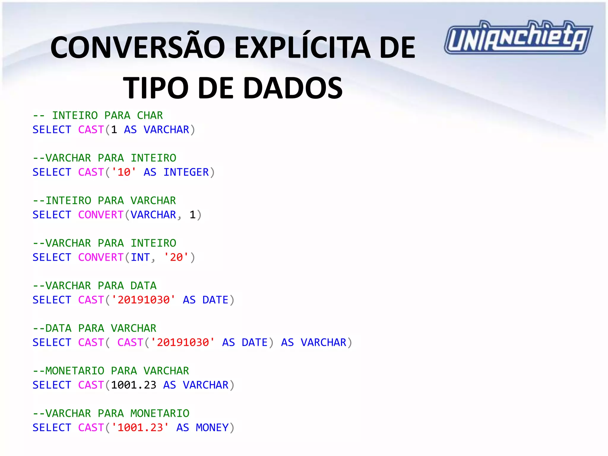 CONVERSÃO EXPLÍCITA DE
TIPO DE DADOS
-- INTEIRO PARA CHAR
SELECT CAST(1 AS VARCHAR)
--VARCHAR PARA INTEIRO
SELECT CAST('10' AS INTEGER)
--INTEIRO PARA VARCHAR
SELECT CONVERT(VARCHAR, 1)
--VARCHAR PARA INTEIRO
SELECT CONVERT(INT, '20')
--VARCHAR PARA DATA
SELECT CAST('20191030' AS DATE)
--DATA PARA VARCHAR
SELECT CAST( CAST('20191030' AS DATE) AS VARCHAR)
--MONETARIO PARA VARCHAR
SELECT CAST(1001.23 AS VARCHAR)
--VARCHAR PARA MONETARIO
SELECT CAST('1001.23' AS MONEY)
 