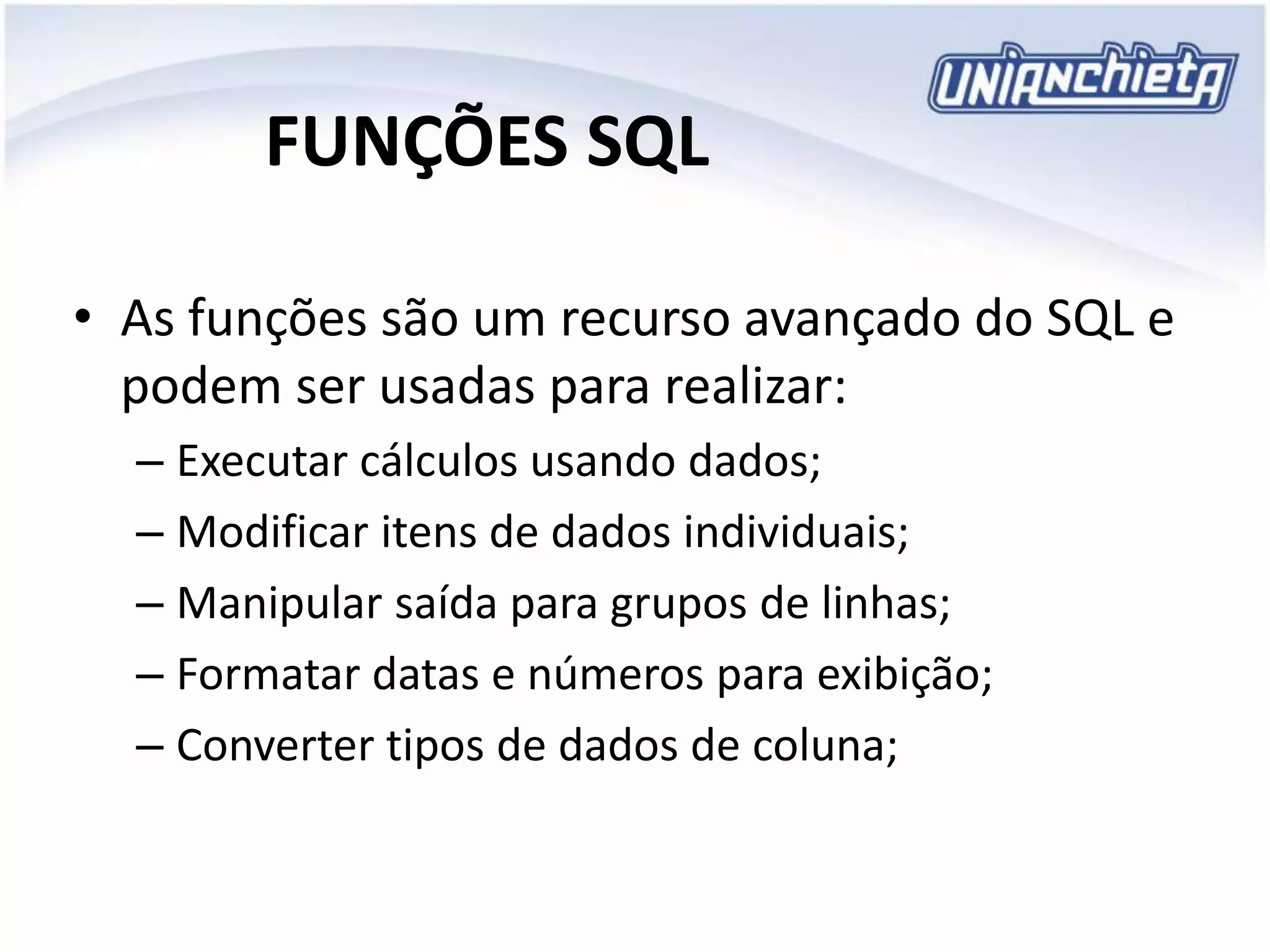 FUNÇÕES SQL
• As funções são um recurso avançado do SQL e
podem ser usadas para realizar:
– Executar cálculos usando dados;
– Modificar itens de dados individuais;
– Manipular saída para grupos de linhas;
– Formatar datas e números para exibição;
– Converter tipos de dados de coluna;
 