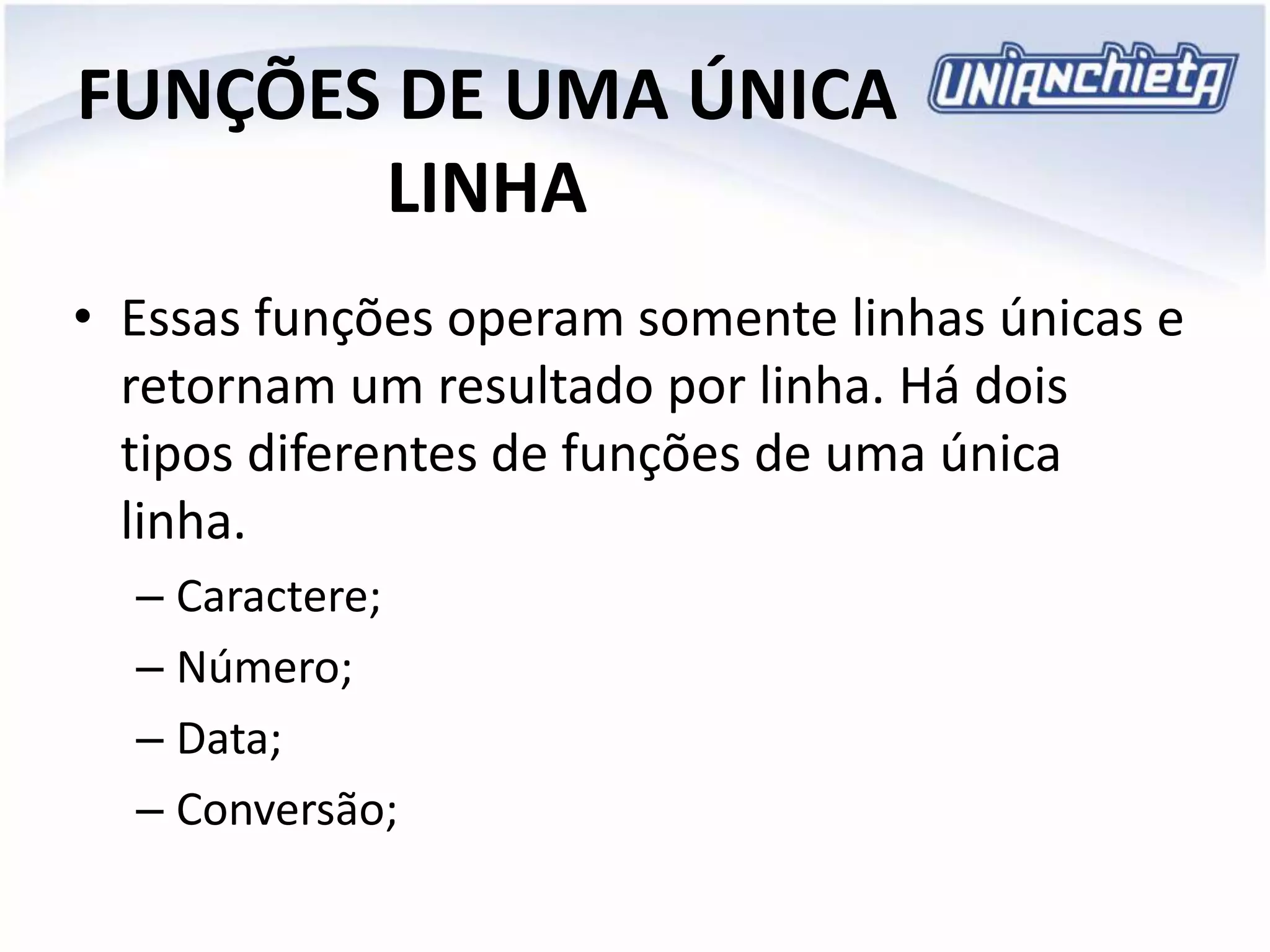 FUNÇÕES DE UMA ÚNICA
LINHA
• Essas funções operam somente linhas únicas e
retornam um resultado por linha. Há dois
tipos diferentes de funções de uma única
linha.
– Caractere;
– Número;
– Data;
– Conversão;
 