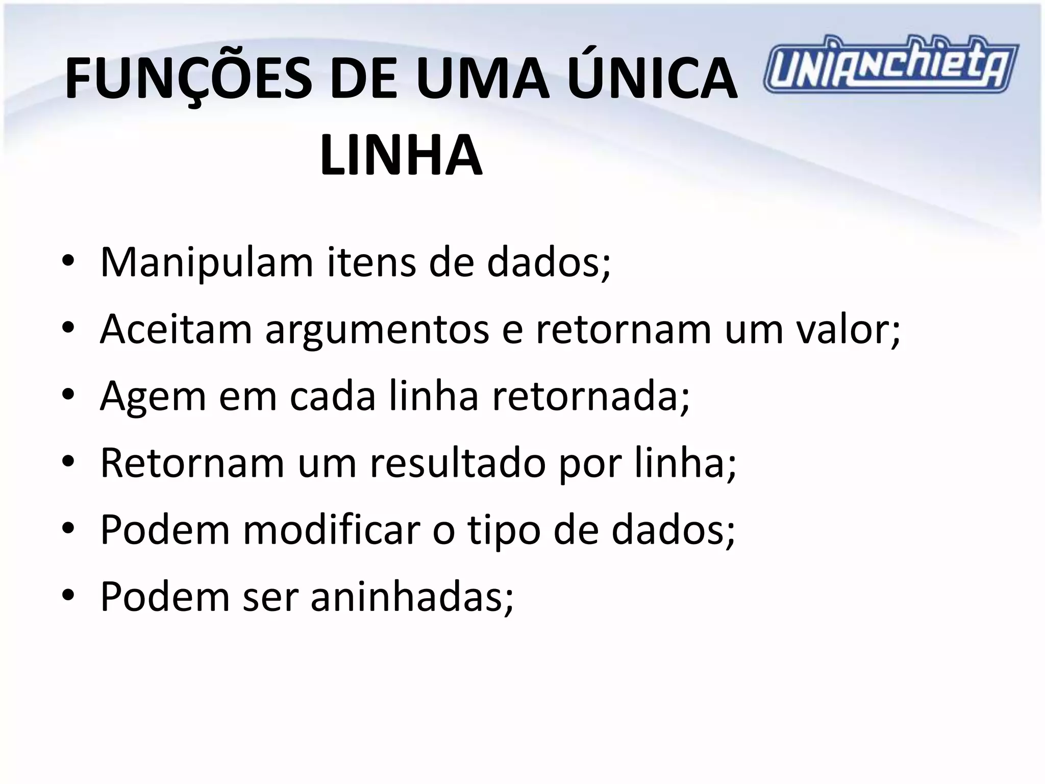 FUNÇÕES DE UMA ÚNICA
LINHA
• Manipulam itens de dados;
• Aceitam argumentos e retornam um valor;
• Agem em cada linha retornada;
• Retornam um resultado por linha;
• Podem modificar o tipo de dados;
• Podem ser aninhadas;
 