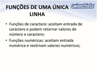 FUNÇÕES DE UMA ÚNICA
LINHA
• Funções de caractere: aceitam entrada de
caractere e podem retornar valores de
número e caractere;
• Funções numéricas: aceitam entrada
numérica e reotrnam valores numéricos;
 
