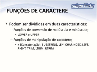 FUNÇÕES DE CARACTERE
• Podem ser divididas em duas características:
– Funções de conversão de maiúscula e minúscula;
• LOWER e UPPER
– Funções de manipulação de caractere;
• + (Concatenação), SUBSTRING, LEN, CHARINDEX, LEFT,
RIGHT, TRIM, LTRIM, RTRIM
 