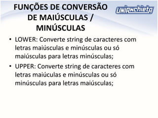 FUNÇÕES DE CONVERSÃO
DE MAIÚSCULAS /
MINÚSCULAS
• LOWER: Converte string de caracteres com
letras maiúsculas e minúsculas ou só
maiúsculas para letras minúsculas;
• UPPER: Converte string de caracteres com
letras maiúculas e minúsculas ou só
minúsculas para letras maiúsculas;
 
