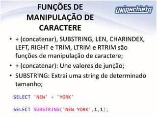 FUNÇÕES DE
MANIPULAÇÃO DE
CARACTERE
• + (concatenar), SUBSTRING, LEN, CHARINDEX,
LEFT, RIGHT e TRIM, LTRIM e RTRIM são
funções de manipulação de caractere;
• + (concatenar): Une valores de junção;
• SUBSTRING: Extrai uma string de determinado
tamanho;
SELECT 'NEW' + 'YORK'
SELECT SUBSTRING('NEW YORK',1,1);
 