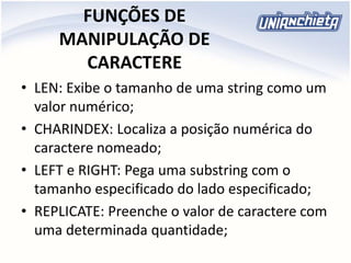 FUNÇÕES DE
MANIPULAÇÃO DE
CARACTERE
• LEN: Exibe o tamanho de uma string como um
valor numérico;
• CHARINDEX: Localiza a posição numérica do
caractere nomeado;
• LEFT e RIGHT: Pega uma substring com o
tamanho especificado do lado especificado;
• REPLICATE: Preenche o valor de caractere com
uma determinada quantidade;
 