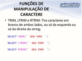 FUNÇÕES DE
MANIPULAÇÃO DE
CARACTERE
• TRIM, LTRIM e RTRIM: Tira caracteres em
branco de ambos lados, ou só da esquerda ou
só da direita da string;
SELECT TRIM(' NEW YORK ')
SELECT LTRIM(' NEW YORK ')
SELECT RTRIM(' NEW YORK ')
 