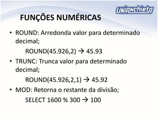 FUNÇÕES NUMÉRICAS
• ROUND: Arredonda valor para determinado
decimal;
ROUND(45.926,2)  45.93
• TRUNC: Trunca valor para determinado
decimal;
ROUND(45.926,2,1)  45.92
• MOD: Retorna o restante da divisão;
SELECT 1600 % 300  100
 