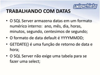 TRABALHANDO COM DATAS
• O SQL Server armazena datas em um formato
numérico interno: ano, mês, dia, horas,
minutos, segundo, centesimos de segundo;
• O formato de data default é YYYYMMDD;
• GETDATE() é uma função de retorno de data e
hora;
• O SQL Server não exige uma tabela para se
fazer uma select;
 