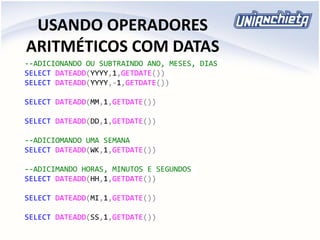 USANDO OPERADORES
ARITMÉTICOS COM DATAS
--ADICIONANDO OU SUBTRAINDO ANO, MESES, DIAS
SELECT DATEADD(YYYY,1,GETDATE())
SELECT DATEADD(YYYY,-1,GETDATE())
SELECT DATEADD(MM,1,GETDATE())
SELECT DATEADD(DD,1,GETDATE())
--ADICIOMANDO UMA SEMANA
SELECT DATEADD(WK,1,GETDATE())
--ADICIMANDO HORAS, MINUTOS E SEGUNDOS
SELECT DATEADD(HH,1,GETDATE())
SELECT DATEADD(MI,1,GETDATE())
SELECT DATEADD(SS,1,GETDATE())
 