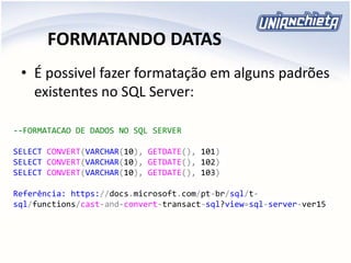 FORMATANDO DATAS
• É possivel fazer formatação em alguns padrões
existentes no SQL Server:
--FORMATACAO DE DADOS NO SQL SERVER
SELECT CONVERT(VARCHAR(10), GETDATE(), 101)
SELECT CONVERT(VARCHAR(10), GETDATE(), 102)
SELECT CONVERT(VARCHAR(10), GETDATE(), 103)
Referência: https://docs.microsoft.com/pt-br/sql/t-
sql/functions/cast-and-convert-transact-sql?view=sql-server-ver15
 