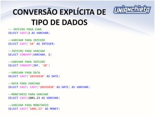 CONVERSÃO EXPLÍCITA DE
TIPO DE DADOS
-- INTEIRO PARA CHAR
SELECT CAST(1 AS VARCHAR)
--VARCHAR PARA INTEIRO
SELECT CAST('10' AS INTEGER)
--INTEIRO PARA VARCHAR
SELECT CONVERT(VARCHAR, 1)
--VARCHAR PARA INTEIRO
SELECT CONVERT(INT, '20')
--VARCHAR PARA DATA
SELECT CAST('20191030' AS DATE)
--DATA PARA VARCHAR
SELECT CAST( CAST('20191030' AS DATE) AS VARCHAR)
--MONETARIO PARA VARCHAR
SELECT CAST(1001.23 AS VARCHAR)
--VARCHAR PARA MONETARIO
SELECT CAST('1001.23' AS MONEY)
 