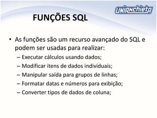 FUNÇÕES SQL
• As funções são um recurso avançado do SQL e
podem ser usadas para realizar:
– Executar cálculos usando dados;
– Modificar itens de dados individuais;
– Manipular saída para grupos de linhas;
– Formatar datas e números para exibição;
– Converter tipos de dados de coluna;
 