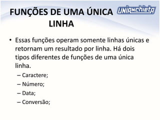 FUNÇÕES DE UMA ÚNICA
LINHA
• Essas funções operam somente linhas únicas e
retornam um resultado por linha. Há dois
tipos diferentes de funções de uma única
linha.
– Caractere;
– Número;
– Data;
– Conversão;
 