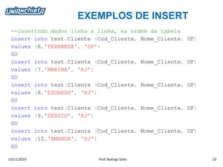 EXEMPLOS DE INSERT
13/11/2019 Prof. Rodrigo Saito 10
--inserindo dados linha a linha, na ordem da tabela
insert into test.Cliente (Cod_Cliente, Nome_Cliente, UF)
values (6,'FERNANDA', 'SP')
GO
insert into test.Cliente (Cod_Cliente, Nome_Cliente, UF)
values (7,'MARINA', 'RJ')
GO
insert into test.Cliente (Cod_Cliente, Nome_Cliente, UF)
values (8,'EDUARDO', 'RJ')
GO
insert into test.Cliente (Cod_Cliente, Nome_Cliente, UF)
values (9,'SERGIO', 'RJ')
GO
insert into test.Cliente (Cod_Cliente, Nome_Cliente, UF)
values (10,'AMANDA', 'RJ')
GO
 