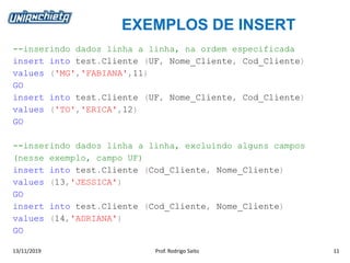 EXEMPLOS DE INSERT
13/11/2019 Prof. Rodrigo Saito 11
--inserindo dados linha a linha, na ordem especificada
insert into test.Cliente (UF, Nome_Cliente, Cod_Cliente)
values ('MG','FABIANA',11)
GO
insert into test.Cliente (UF, Nome_Cliente, Cod_Cliente)
values ('TO','ERICA',12)
GO
--inserindo dados linha a linha, excluindo alguns campos
(nesse exemplo, campo UF)
insert into test.Cliente (Cod_Cliente, Nome_Cliente)
values (13,'JESSICA')
GO
insert into test.Cliente (Cod_Cliente, Nome_Cliente)
values (14,'ADRIANA')
GO
 