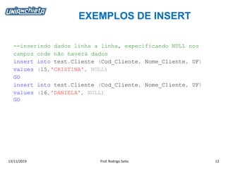 EXEMPLOS DE INSERT
13/11/2019 Prof. Rodrigo Saito 12
--inserindo dados linha a linha, expecificando NULL nos
campos onde não haverá dados
insert into test.Cliente (Cod_Cliente, Nome_Cliente, UF)
values (15,'CRISTINA', NULL)
GO
insert into test.Cliente (Cod_Cliente, Nome_Cliente, UF)
values (16,'DANIELA', NULL)
GO
 