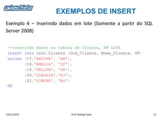 EXEMPLOS DE INSERT
13/11/2019 Prof. Rodrigo Saito 13
Exemplo 4 – Inserindo dados em lote (Somente a partir do SQL
Server 2008)
--inserindo dados na tabela de Cliente, EM LOTE
insert into test.Cliente (Cod_Cliente, Nome_Cliente, UF)
values (17,'REGINA', 'AM'),
(18,'AMALIA', 'SP'),
(19,'FELIPE', 'PR'),
(20,'CLAUDIA','RJ'),
(21,'SIMONE', 'RO')
GO
 