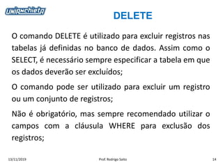 DELETE
13/11/2019 Prof. Rodrigo Saito 14
O comando DELETE é utilizado para excluir registros nas
tabelas já definidas no banco de dados. Assim como o
SELECT, é necessário sempre especificar a tabela em que
os dados deverão ser excluídos;
O comando pode ser utilizado para excluir um registro
ou um conjunto de registros;
Não é obrigatório, mas sempre recomendado utilizar o
campos com a cláusula WHERE para exclusão dos
registros;
 