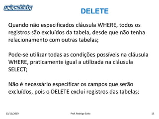 DELETE
13/11/2019 Prof. Rodrigo Saito 15
Quando não especificados cláusula WHERE, todos os
registros são excluídos da tabela, desde que não tenha
relacionamento com outras tabelas;
Pode-se utilizar todas as condições possíveis na cláusula
WHERE, praticamente igual a utilizada na cláusula
SELECT;
Não é necessário especificar os campos que serão
excluídos, pois o DELETE exclui registros das tabelas;
 
