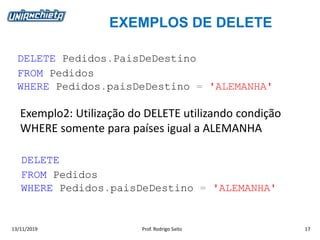 EXEMPLOS DE DELETE
13/11/2019 Prof. Rodrigo Saito 17
DELETE Pedidos.PaisDeDestino
FROM Pedidos
WHERE Pedidos.paisDeDestino = 'ALEMANHA'
Exemplo2: Utilização do DELETE utilizando condição
WHERE somente para países igual a ALEMANHA
DELETE
FROM Pedidos
WHERE Pedidos.paisDeDestino = 'ALEMANHA'
 