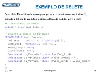 EXEMPLO DE DELETE
13/11/2019 Prof. Rodrigo Saito 18
Exemplo3: Especificando um registro por chave primário (o mais indicado)
Criando a tabela de produtos, pedidos e Itens de pedidos para o teste
--visualizando os dados
select * from test.Cliente
--criando a tabela de produtos
CREATE TABLE test.Produto (
Cod_Prod int not null identity(1,1),
Desc_Prod varchar(30) not null,
Valor_Compra money,
Valor_Venda money,
Constraint pk_Produto Primary key(Cod_Prod),
Constraint ck_VrCompra Check (Valor_Compra > 0),
Constraint ck_VrVenda Check (Valor_Venda > Valor_Compra)
)
go
 