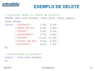 EXEMPLO DE DELETE
13/11/2019 Prof. Rodrigo Saito 19
--inserindo dados na tabela de produtos
INSERT INTO test.Produto (Desc_Prod, Valor_Compra,
Valor_Venda)
values ('SABONETE', 1.50, 2.50),
('SABAO EM PO', 4.25, 5.80),
('TOMATE', 2.50, 4.50),
('DETERGENTE', 3.75, 6.80),
('TOALHA', 10.50, 15.40),
('ALCOOL EM GEL', 4.50, 6.50),
('ALFINETE', 0.25, 1.98)
GO
--visualizando os produtos
select * from test.Produto
go
 