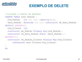 EXEMPLO DE DELETE
13/11/2019 Prof. Rodrigo Saito 20
--criando a tabela de pedidos
CREATE TABLE test.Pedido (
Cod_Pedido int not null identity(1,1),
Data_Pedido datetime not null constraint df_Data_Pedido
default getdate(),
Cod_Cliente int,
constraint pk_Pedido Primary key(cod_Pedido),
constraint ck_Data_Pedido Check (Data_Pedido >=
getdate()),
constraint fk_Pedido_Cliente Foreign Key(Cod_Cliente)
references test.Cliente(Cod_Cliente)
)
go
 
