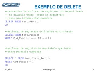 EXEMPLO DE DELETE
13/11/2019 Prof. Rodrigo Saito 24
--tentantiva de exclusao de registros nao especificado
-- na cláusula where (todos os registros)
-- caso nao tenham relacionamento
DELETE FROM test.Produto
GO
--exclusao de registros utilizando condicionais
DELETE FROM test.Produto
WHERE Cod_Prod between 18 and 21
--exclusao de registro em uma tabela que tenha
--chave primária composta
SELECT * FROM test.Itens_Pedido
WHERE Cod_Pedido = 1
GO
 