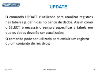 UPDATE
13/11/2019 Prof. Rodrigo Saito 26
O comando UPDATE é utilizado para atualizar registros
nas tabelas já definidas no banco de dados. Assim como
o SELECT, é necessário sempre especificar a tabela em
que os dados deverão ser atualizados;
O comando pode ser utilizado para excluir um registro
ou um conjunto de registros;
 