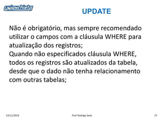 UPDATE
13/11/2019 Prof. Rodrigo Saito 27
Não é obrigatório, mas sempre recomendado
utilizar o campos com a cláusula WHERE para
atualização dos registros;
Quando não especificados cláusula WHERE,
todos os registros são atualizados da tabela,
desde que o dado não tenha relacionamento
com outras tabelas;
 
