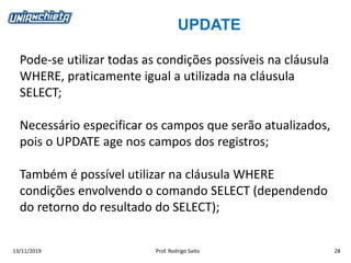 UPDATE
13/11/2019 Prof. Rodrigo Saito 28
Pode-se utilizar todas as condições possíveis na cláusula
WHERE, praticamente igual a utilizada na cláusula
SELECT;
Necessário especificar os campos que serão atualizados,
pois o UPDATE age nos campos dos registros;
Também é possível utilizar na cláusula WHERE
condições envolvendo o comando SELECT (dependendo
do retorno do resultado do SELECT);
 