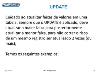 UPDATE
13/11/2019 Prof. Rodrigo Saito 29
Cuidado ao atualizar faixas de valores em uma
tabela. Sempre que o UPDATE é aplicado, deve
atualizar a maior faixa para posteriormente
atualizar a menor faixa, para não correr o risco
de um mesmo registro ser atualizado 2 vezes (ou
mais);
Temos os seguintes exemplos:
 