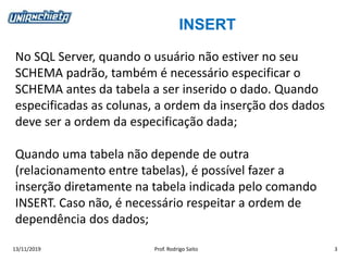 INSERT
13/11/2019 Prof. Rodrigo Saito 3
No SQL Server, quando o usuário não estiver no seu
SCHEMA padrão, também é necessário especificar o
SCHEMA antes da tabela a ser inserido o dado. Quando
especificadas as colunas, a ordem da inserção dos dados
deve ser a ordem da especificação dada;
Quando uma tabela não depende de outra
(relacionamento entre tabelas), é possível fazer a
inserção diretamente na tabela indicada pelo comando
INSERT. Caso não, é necessário respeitar a ordem de
dependência dos dados;
 