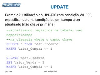UPDATE
13/11/2019 Prof. Rodrigo Saito 31
Exemplo2: Utilização do UPDATE com condição WHERE,
especificando uma condição de um campo a ser
atualizado (não chave primária)
--atualizando registros na tabela, nao
especificando
--na clausula where o campo chave
SELECT * from test.Produto
WHERE Valor_Compra <= 1
UPDATE test.Produto
SET Valor_Venda = 5
WHERE Valor_Compra <= 1
 