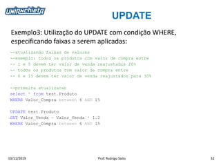 UPDATE
13/11/2019 Prof. Rodrigo Saito 32
Exemplo3: Utilização do UPDATE com condição WHERE,
especificando faixas a serem aplicadas:
--atualizando faixas de valores
--exemplo: todos os produtos com valor de compra entre
-- 1 e 5 devem ter valor de venda reajustados 20%
-- todos os produtos com valor de compra entre
-- 6 e 15 devem ter valor de venda reajustados para 30%
--primeira atualizacao
select * from test.Produto
WHERE Valor_Compra between 6 AND 15
UPDATE test.Produto
SET Valor_Venda = Valor_Venda * 1.2
WHERE Valor_Compra between 6 AND 15
 