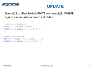UPDATE
13/11/2019 Prof. Rodrigo Saito 33
Exemplo3: Utilização do UPDATE com condição WHERE,
especificando faixas a serem aplicadas:
--segunda atualizacao
select * from test.Produto
WHERE Valor_Compra between 1 AND 5
GO
UPDATE test.Produto
SET Valor_Venda = Valor_Venda * 1.10
WHERE Valor_Compra between 1 AND 5
 