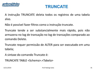 TRUNCATE
13/11/2019 Prof. Rodrigo Saito 35
A instrução TRUNCATE deleta todos os registros de uma tabela
alvo.
Não é possível fazer filtros como a instrução truncate.
Truncate tende a ser substancialmente mais rápido, pois não
armazena no log de transação no log de transações comparado ao
comando Delete.
Truncate requer permissão de ALTER para ser executado em uma
tabela;
A sintaxe do comando Truncate é:
TRUNCATE TABLE <Schema>.<Tabela>
 