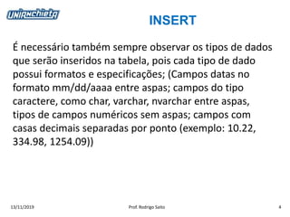 INSERT
13/11/2019 Prof. Rodrigo Saito 4
É necessário também sempre observar os tipos de dados
que serão inseridos na tabela, pois cada tipo de dado
possui formatos e especificações; (Campos datas no
formato mm/dd/aaaa entre aspas; campos do tipo
caractere, como char, varchar, nvarchar entre aspas,
tipos de campos numéricos sem aspas; campos com
casas decimais separadas por ponto (exemplo: 10.22,
334.98, 1254.09))
 