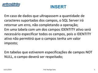 INSERT
13/11/2019 Prof. Rodrigo Saito 5
Em caso de dados que ultrapassem a quantidade de
caracteres suportadas dos campos, o SQL Server irá
retornar um erro, não completando a operação;
Em uma tabela com um dos campos IDENTITY ativo será
necessário especificar todos os campos, pois o IDENTITY
ativo não permitirá que o campos tenha um valor
imposto;
Em tabelas que estiverem especificações de campos NOT
NULL, o campo deverá ser respeitado;
 