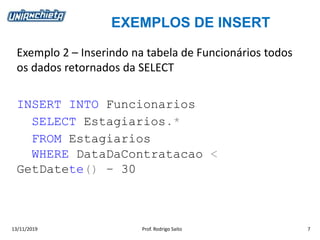 EXEMPLOS DE INSERT
13/11/2019 Prof. Rodrigo Saito 7
Exemplo 2 – Inserindo na tabela de Funcionários todos
os dados retornados da SELECT
INSERT INTO Funcionarios
SELECT Estagiarios.*
FROM Estagiarios
WHERE DataDaContratacao <
GetDatete() – 30
 