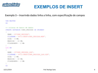 EXEMPLOS DE INSERT
13/11/2019 Prof. Rodrigo Saito 8
Exemplo 3 – Inserindo dados linha a linha, com especificação de campos
USE MASTER
GO
-- criacao do banco de dados
CREATE DATABASE CORP_PEDIDOS ON PRIMARY
(
NAME = N'CORP_PEDIDOS',
FILENAME = N'C:TESTCORP_PEDIDOS.MDF',
SIZE = 4 MB,
MAXSIZE = 10 MB,
FILEGROWTH = 2 MB
)
LOG ON
(
NAME = N'CORP_PEDIDOS_LOG',
FILENAME = N'C:TESTCORP_PEDIDOS_LOG.LDF',
SIZE = 2 MB,
MAXSIZE = 10 MB,
FILEGROWTH = 2 MB
)
GO
 