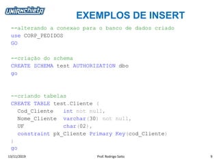 EXEMPLOS DE INSERT
13/11/2019 Prof. Rodrigo Saito 9
--alterando a conexao para o banco de dados criado
use CORP_PEDIDOS
GO
--criação do schema
CREATE SCHEMA test AUTHORIZATION dbo
go
--criando tabelas
CREATE TABLE test.Cliente (
Cod_Cliente int not null,
Nome_Cliente varchar(30) not null,
UF char(02),
constraint pk_Cliente Primary Key(cod_Cliente)
)
go
 