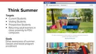 Think Summer 
Targets 
! Current Students 
! Visiting Students 
! Prospective Students 
! Returning adult learners in 
close proximity to FDU 
campuses 
Goals 
Drive awareness of summer 
classes and boost program 
enrollment 
 