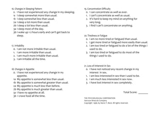 16. Changes in Sleeping Pattern
0. I have not experienced any change in my sleeping.
1a I sleep somewhat more than usual.
1b I sleep somewhat less than usual.
2a I sleep a lot more than usual.
2b I sleep a lot less than usual.
3a I sleep most of the day.
3b I wake up 1-2 hours early and can't get back to
sleep.
17. Irritability
0. I am not more irritable than usual.
1. I am more irritable than usual.
2. I am much more irritable than usual.
3. I am irritable all the time.
18. Changes in Appetite
0. I have not experienced any change in my
appetite.
1a My appetite is somewhat less than usual.
1b My appetite is somewhat greater than usual.
2a My appetite is much less than before.
2b My appetite is much greater than usual.
3a I have no appetite at all.
3b I crave food all the time.
19. Concentration Difficulty
0. I can concentrate as well as ever.
1. I can't concentrate as well as usual.
2. It's hard to keep my mind on anything for
very long.
3. I find I can't concentrate on anything.
20. Tiredness or Fatigue
0. I am no more tired or fatigued than usual.
1. I get more tired or fatigued more easily than usual.
2. I am too tired or fatigued to do a lot of the things I
used to do.
3. I am too tired or fatigued to do most of the
things I used to do.
21. Loss of Interest in Sex
0. I have not noticed any recent change in my
interest in sex.
1. I am less interested in sex than I used to be.
2. I am much less interested in sex now.
3. I have lost interest in sex completely.
Total Score: _______
THE PSYCHOLOGICAL CORPORATION
Harcourt Brace & Company
Copyright 1996, by Aaron T. Beck. All rights reserved.
 