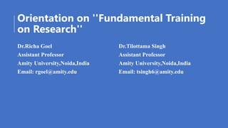 Orientation on ''Fundamental Training
on Research''
Dr.Richa Goel
Assistant Professor
Amity University,Noida,India
Email: rgoel@amity.edu
Dr.Tilottama Singh
Assistant Professor
Amity University,Noida,India
Email: tsingh6@amity.edu
 