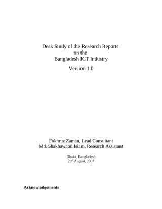 Desk Study of the Research Reports
on the
Bangladesh ICT Industry
Version 1.0
Fokhruz Zaman, Lead Consultant
Md. Shakhawatul Islam, Research Assistant
Dhaka, Bangladesh
28th
August, 2007
Acknowledgements
 