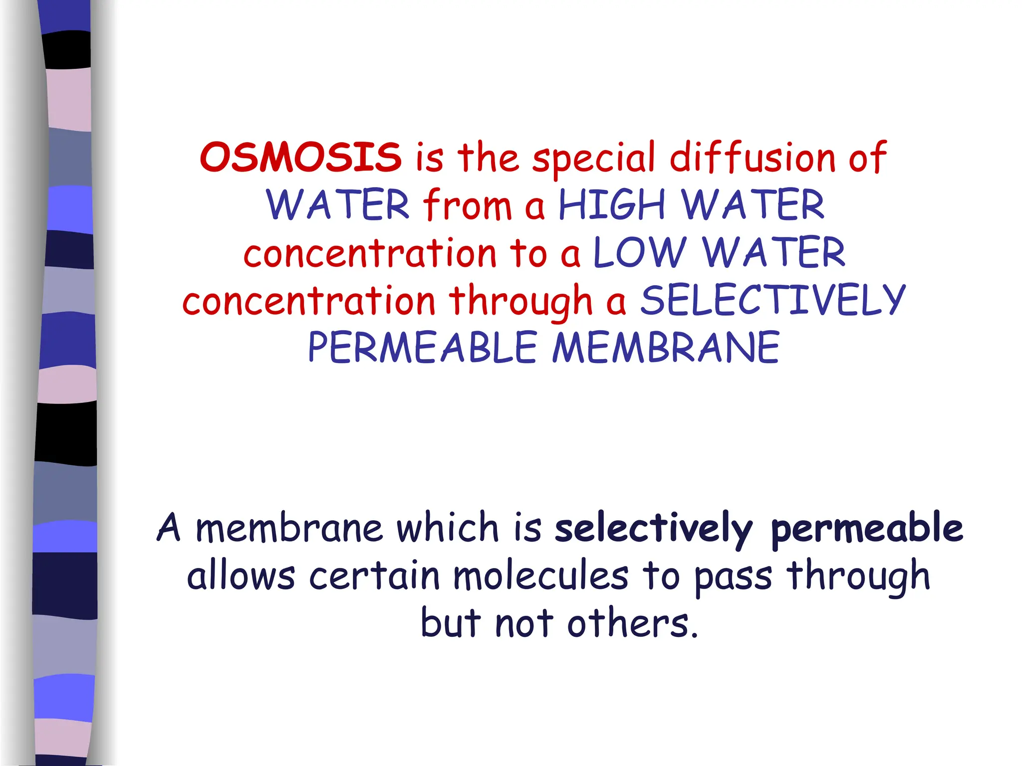 OSMOSIS  is the special diffusion of  WATER  from a  HIGH WATER  concentration to a  LOW WATER  concentration through a  SELECTIVELY PERMEABLE MEMBRANE A membrane which is  selectively permeable  allows certain molecules to pass through but not others. 